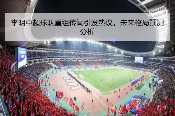 李明中超球队重组传闻引发热议，未来格局预测分析